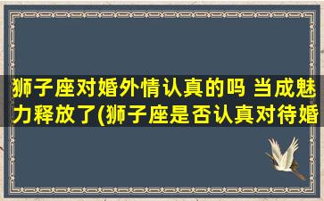 狮子座对婚外情认真的吗 当成魅力释放了(狮子座是否认真对待婚外情？释放魅力成为其性格特点！)